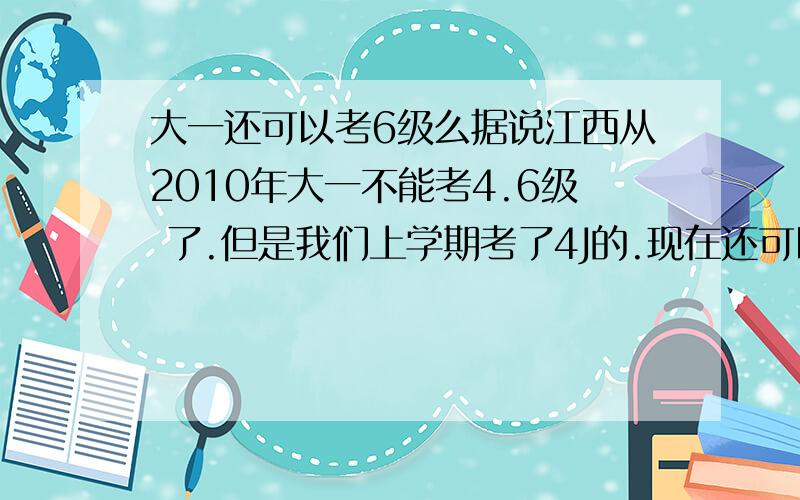 大一还可以考6级么据说江西从2010年大一不能考4.6级 了.但是我们上学期考了4J的.现在还可以考6级嘛?