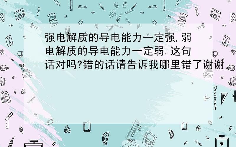 强电解质的导电能力一定强,弱电解质的导电能力一定弱.这句话对吗?错的话请告诉我哪里错了谢谢