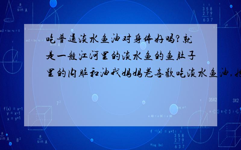 吃普通淡水鱼油对身体好吗?就是一般江河里的淡水鱼的鱼肚子里的内脏和油我妈妈老喜欢吃淡水鱼油,她说可以保护心脏,但我担心是否有用~甚至会不会有害健康呢~