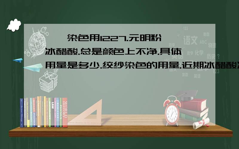 腈纶染色用1227.元明粉、冰醋酸.总是颜色上不净.具体用量是多少.绞纱染色的用量.近期冰醋酸冻了,染