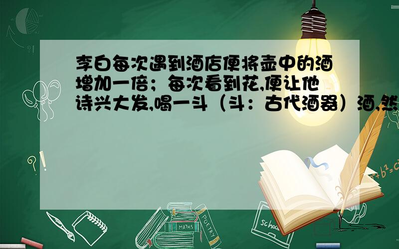 李白每次遇到酒店便将壶中的酒增加一倍；每次看到花,便让他诗兴大发,喝一斗（斗：古代酒器）酒,然后作诗.这样,他先遇店再遇花,共反复三次,在最后一次遇到花时,正好喝光壶中的酒.李白