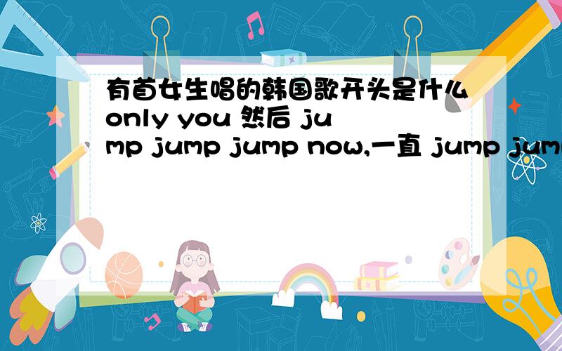 有首女生唱的韩国歌开头是什么only you 然后 jump jump jump now,一直 jump jump jump now ,求歌名