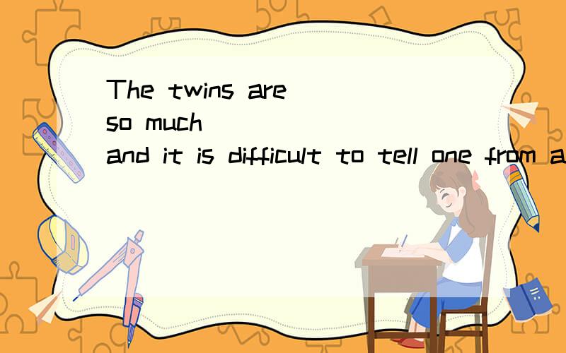 The twins are so much_______and it is difficult to tell one from another.为什么用alike,而不可以用similar或者like.好像这两个词也都可以做表语啊similar的解释可以接受LIKE可以做表语,我查了下The twin brothers are ve