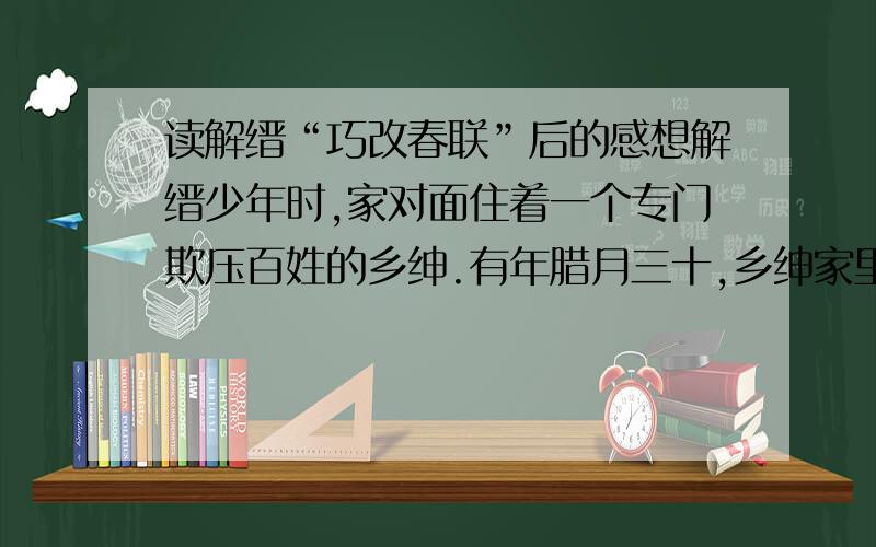 读解缙“巧改春联”后的感想解缙少年时,家对面住着一个专门欺压百姓的乡绅.有年腊月三十,乡绅家里张灯结彩,准备欢度除夕；解缙家里却缺衣少食,冷冷清清.解缙想,咱人穷志不穷,也要写