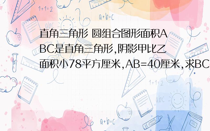 直角三角形 圆组合图形面积ABC是直角三角形,阴影甲比乙面积小78平方厘米,AB=40厘米,求BC长度是多少厘米?直角三角形的一条直角边与半圆的直径相同.甲阴是直角三角形中多出半圆的这部分 乙