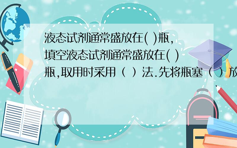 液态试剂通常盛放在( )瓶,填空液态试剂通常盛放在( )瓶,取用时采用（ ）法.先将瓶塞（ ）放,标签（ ）,一手（ ）试管,使瓶口（ ）缓缓倒入.