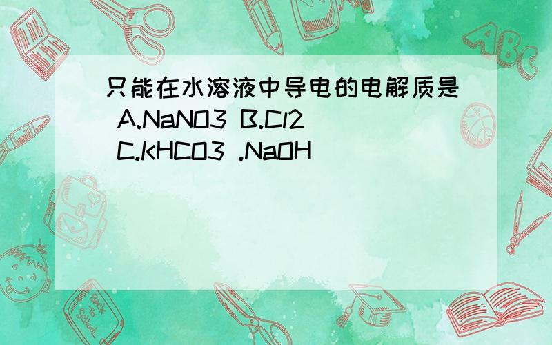 只能在水溶液中导电的电解质是 A.NaNO3 B.Cl2 C.KHCO3 .NaOH