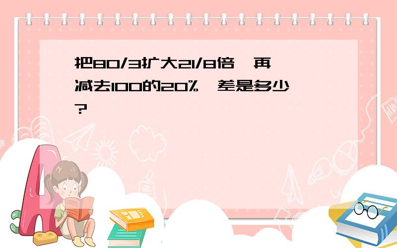 把80/3扩大21/8倍,再减去100的20%,差是多少?