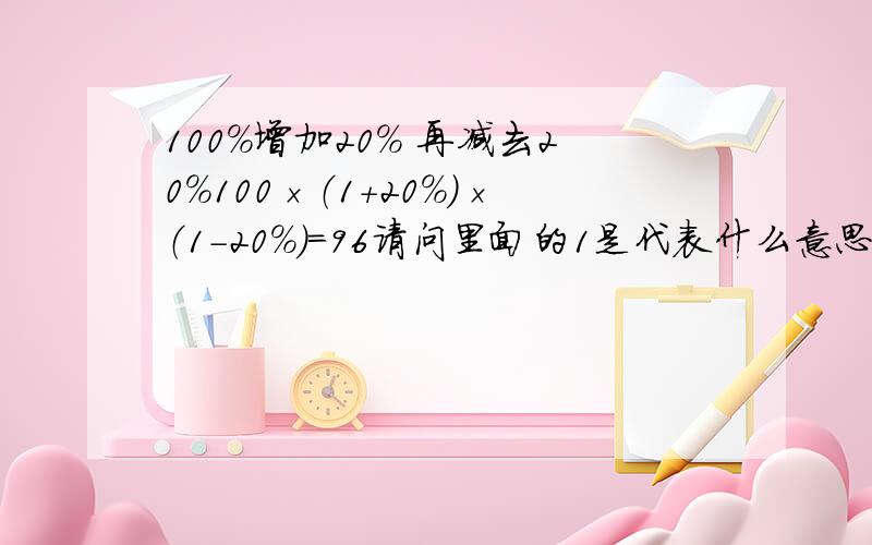 100%增加20% 再减去20%100×（1+20%）×（1-20%）=96请问里面的1是代表什么意思,为什么要用1