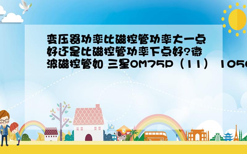 变压器功率比磁控管功率大一点好还是比磁控管功率下点好?微波磁控管如 三星OM75P（11） 1050W松下2M167B-M11 900W原配变压器DY-21B 1000W选哪种磁控管好!