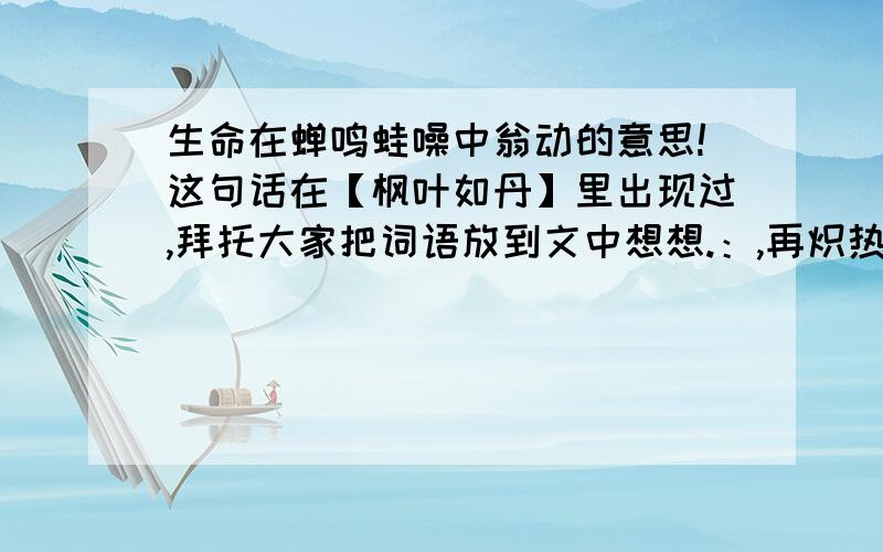 生命在蝉鸣蛙噪中翁动的意思!这句话在【枫叶如丹】里出现过,拜托大家把词语放到文中想想.：,再炽热和郁闷中成长,在暴风骤雨中经受考验.