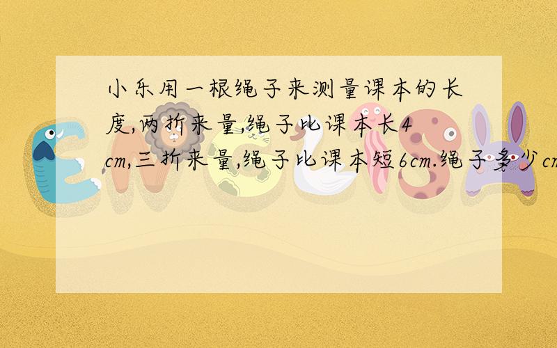 小乐用一根绳子来测量课本的长度,两折来量,绳子比课本长4cm,三折来量,绳子比课本短6cm.绳子多少cm