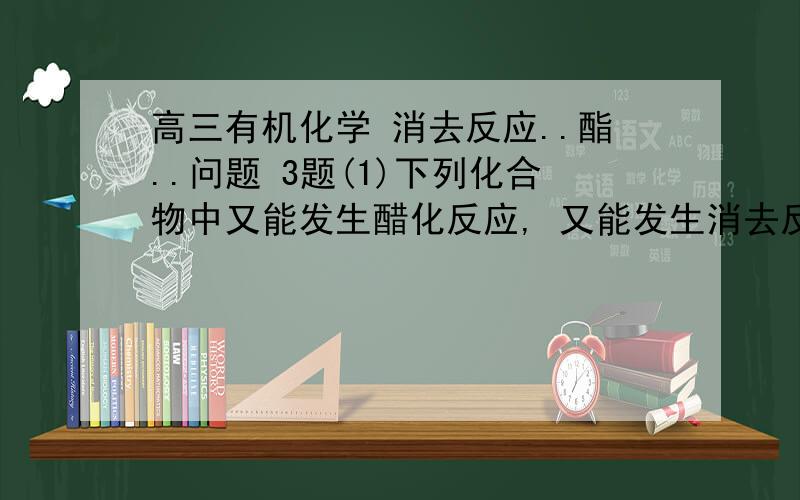 高三有机化学 消去反应..酯..问题 3题(1)下列化合物中又能发生醋化反应, 又能发生消去反应的是(2)用括号内试剂除去下列各物质中的杂质(少量)正确的是 (BD)      (A)溴苯中的溴(KI溶液)      (B)