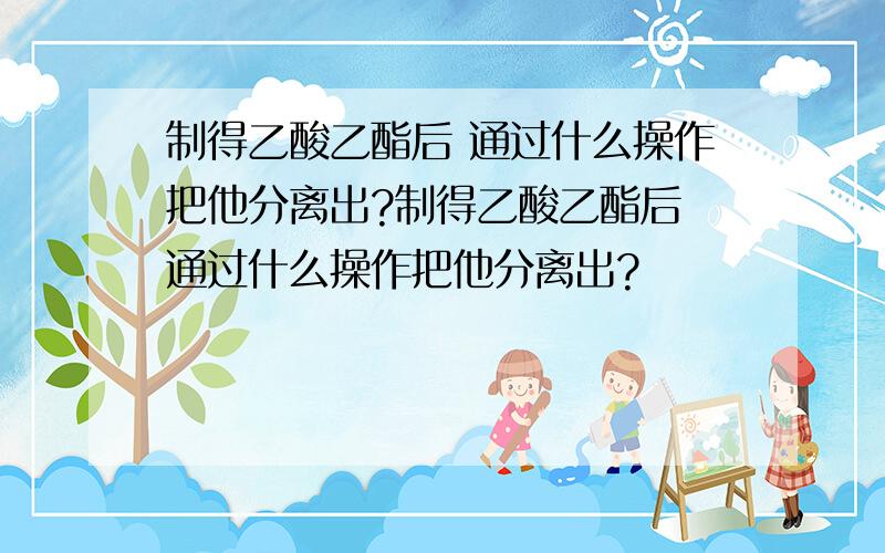 制得乙酸乙酯后 通过什么操作把他分离出?制得乙酸乙酯后 通过什么操作把他分离出?