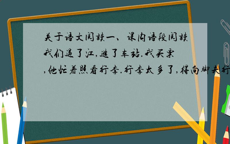 关于语文阅读一、课内语段阅读我们过了江,进了车站.我买票,他忙着照看行李.行李太多了,得向脚夫行些小费才可过去.他便又忙着和他们讲价钱.我那时真是聪明过分,总觉他说话不大漂亮,非