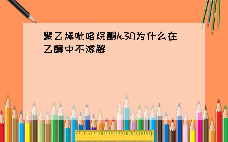 聚乙烯吡咯烷酮k30为什么在乙醇中不溶解