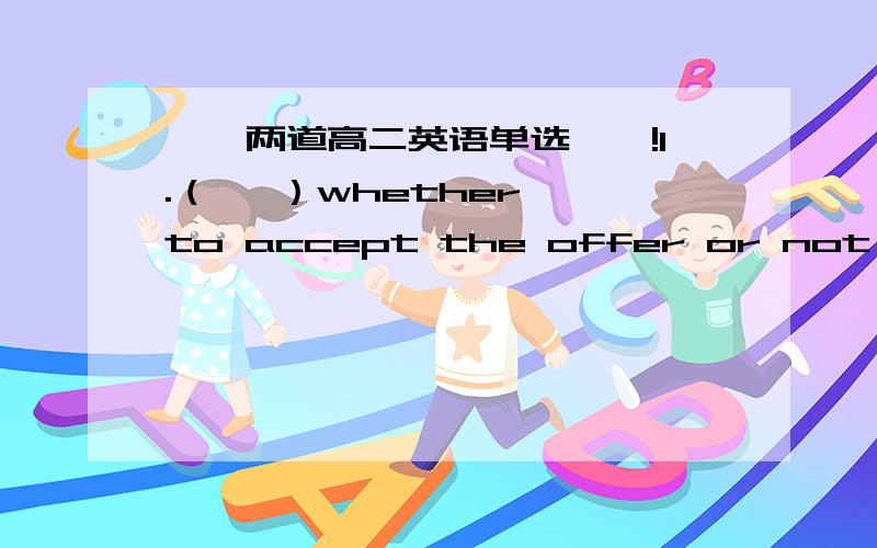 【【两道高二英语单选】】!1.（   ）whether to accept the offer or not,Mary turned to her close friend for advice.A. Not to knowB. Not knowingC. Having not knownD. Not knew2.The newly-designed fishing tool is made of special material,(