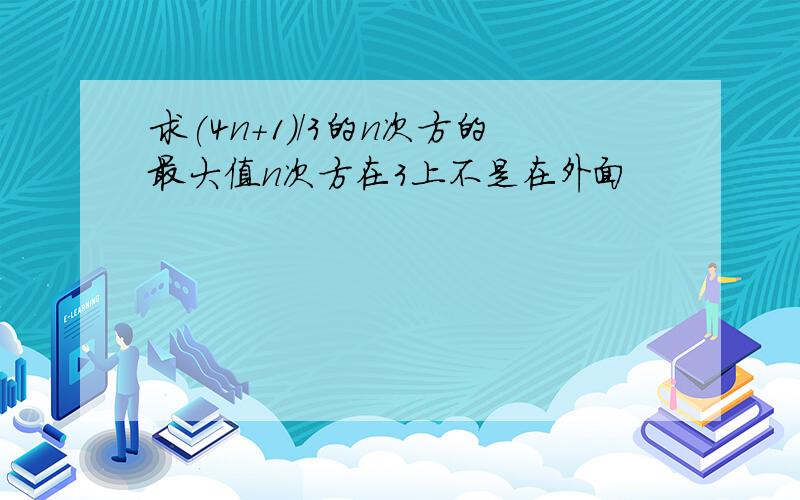 求(4n+1)/3的n次方的最大值n次方在3上不是在外面