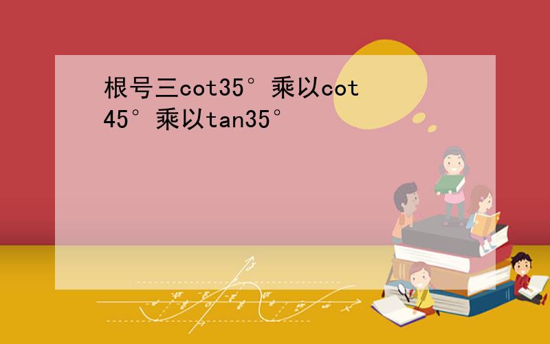 根号三cot35°乘以cot45°乘以tan35°