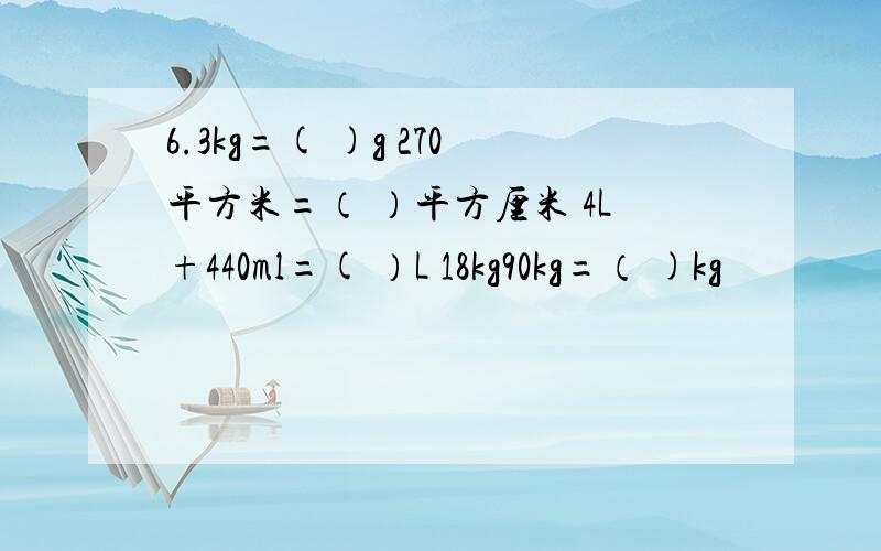 6.3kg=( )g 270平方米=（ ）平方厘米 4L+440ml=( ）L 18kg90kg=（ )kg