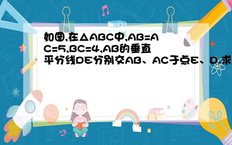 如图,在△ABC中,AB=AC=5,BC=4,AB的垂直平分线DE分别交AB、AC于点E、D.求△BCD得周长.