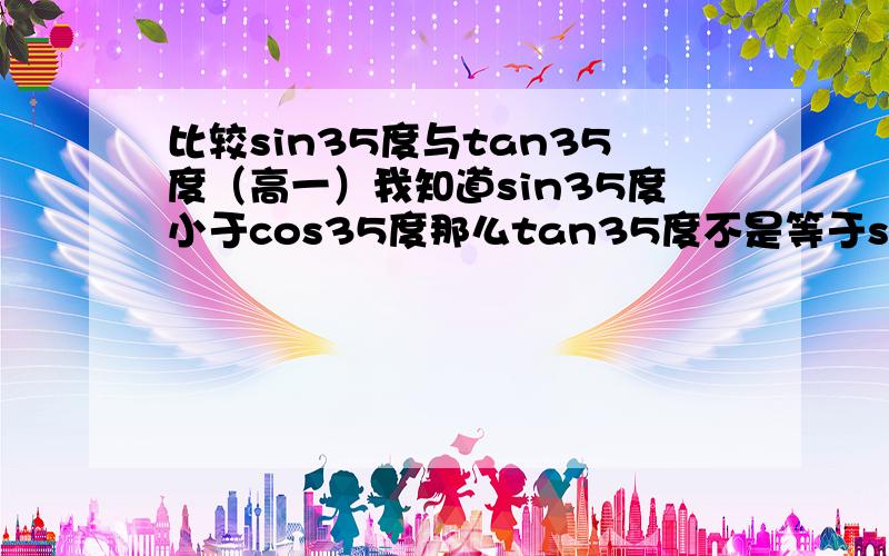 比较sin35度与tan35度（高一）我知道sin35度小于cos35度那么tan35度不是等于sin35度/cos35度吗那这样看来不是sin35度大于tan35度吗答案确是tan的大