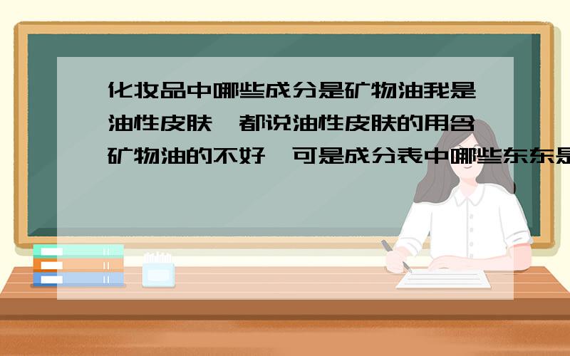 化妆品中哪些成分是矿物油我是油性皮肤,都说油性皮肤的用含矿物油的不好,可是成分表中哪些东东是矿物油呢?能举些例子么?说说这些东西的名称,以后我在看成分的时候好留意一下,