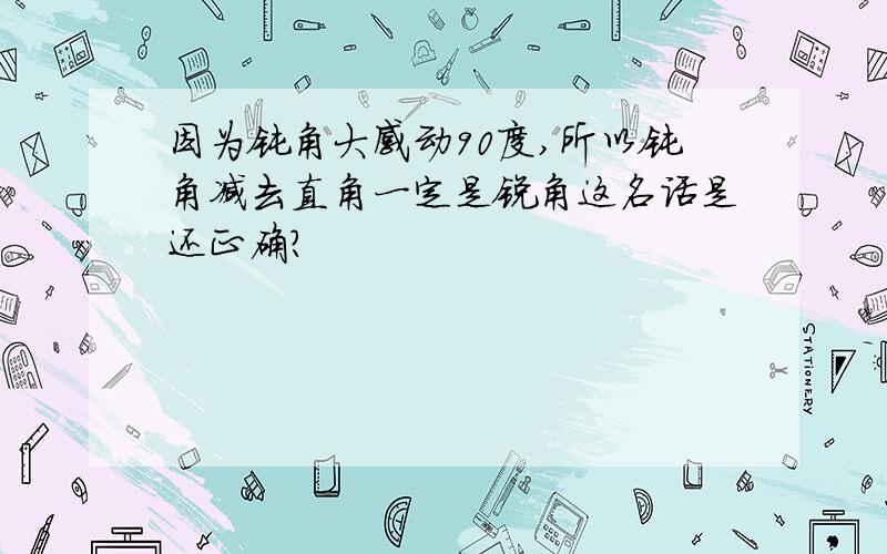 因为钝角大感动90度,所以钝角减去直角一定是锐角这名话是还正确?