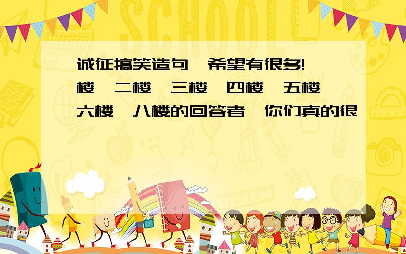 诚征搞笑造句,希望有很多!一楼、二楼、三楼、四楼、五楼、六楼、八楼的回答者,你们真的很……,唉,我不想悬赏你们有意见呀,就是这样的!哈哈,真他妈的好搞笑哦!