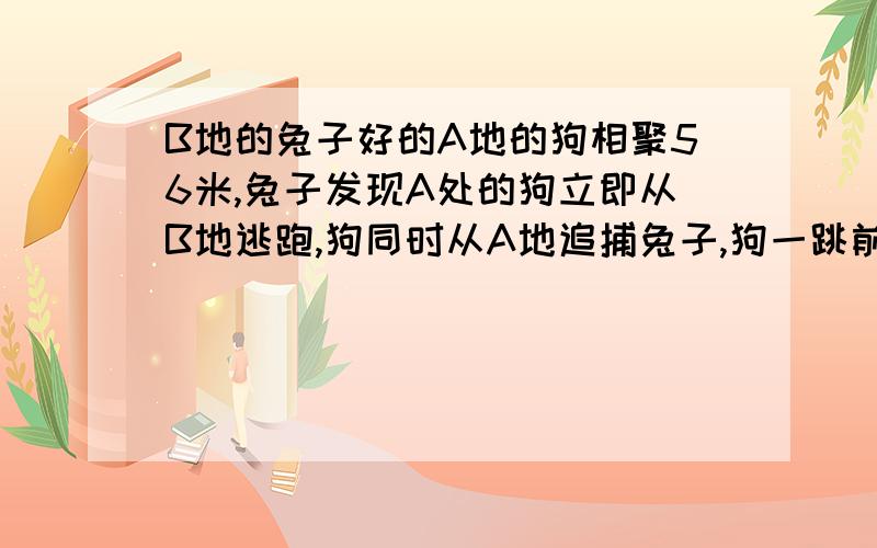 B地的兔子好的A地的狗相聚56米,兔子发现A处的狗立即从B地逃跑,狗同时从A地追捕兔子,狗一跳前进2米,狗跳3次的时间与兔子4次的时间相同,兔子前进112米到达C地,此时狗追捕到兔子,问兔子一跳