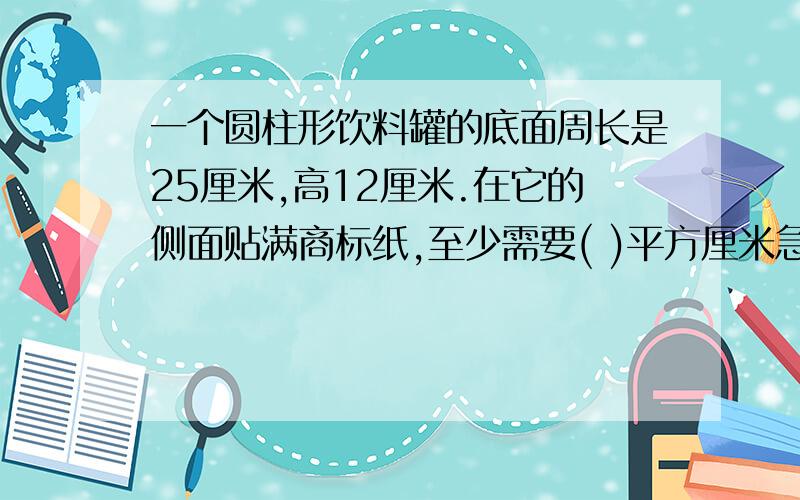 一个圆柱形饮料罐的底面周长是25厘米,高12厘米.在它的侧面贴满商标纸,至少需要( )平方厘米急,今天要交了.