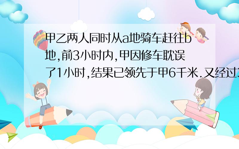 甲乙两人同时从a地骑车赶往b地,前3小时内,甲因修车耽误了1小时,结果已领先于甲6千米.又经过3小时,甲反而领先于乙3千米.求甲乙两人每小时各骑几千米?（列式解答）