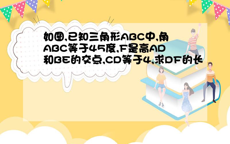 如图,已知三角形ABC中,角ABC等于45度,F是高AD和BE的交点,CD等于4,求DF的长