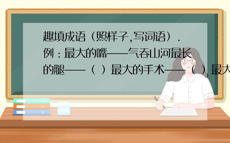 趣填成语（照样子,写词语）.例：最大的嘴——气吞山河最长的腿——（ ）最大的手术——（ ）最大的差别——（ ）最快的速度——( )