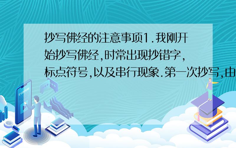 抄写佛经的注意事项1.我刚开始抄写佛经,时常出现抄错字,标点符号,以及串行现象.第一次抄写,由于错字太多,我就换了一本重抄.请问,如果附近没有佛寺,那么原来那本没有抄写完的本子,应该