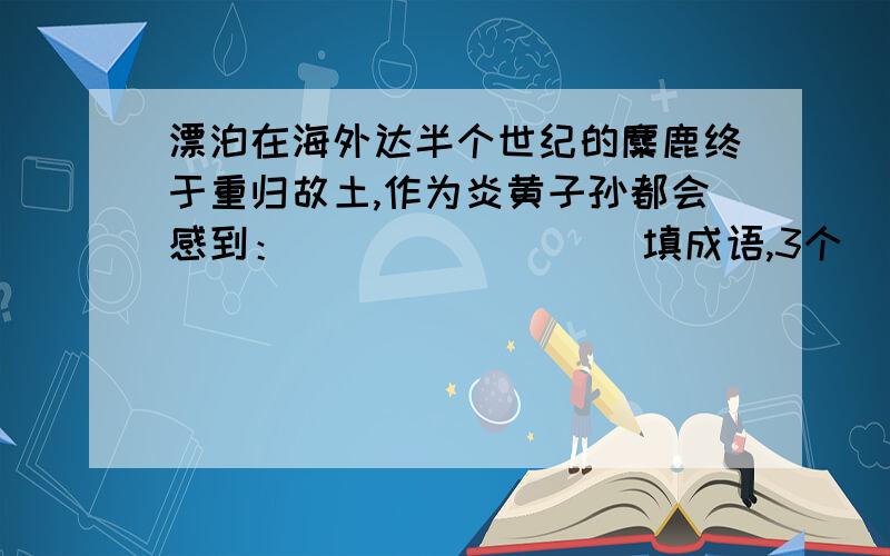 漂泊在海外达半个世纪的麋鹿终于重归故土,作为炎黄子孙都会感到：（ ）（ ）（ ）（填成语,3个）