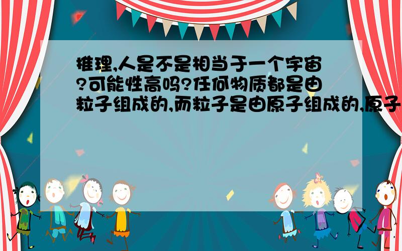 推理,人是不是相当于一个宇宙?可能性高吗?任何物质都是由粒子组成的,而粒子是由原子组成的,原子是由原子核和电子组成的.奇妙的是,电子会围绕原子核无规律的旋转,恰好与行星围绕恒星