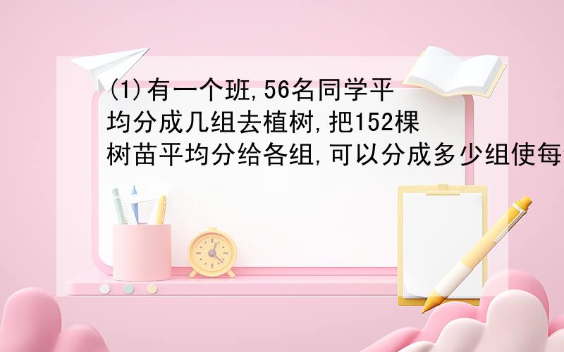 (1)有一个班,56名同学平均分成几组去植树,把152棵树苗平均分给各组,可以分成多少组使每组人数最多?每组分得多少棵树苗?