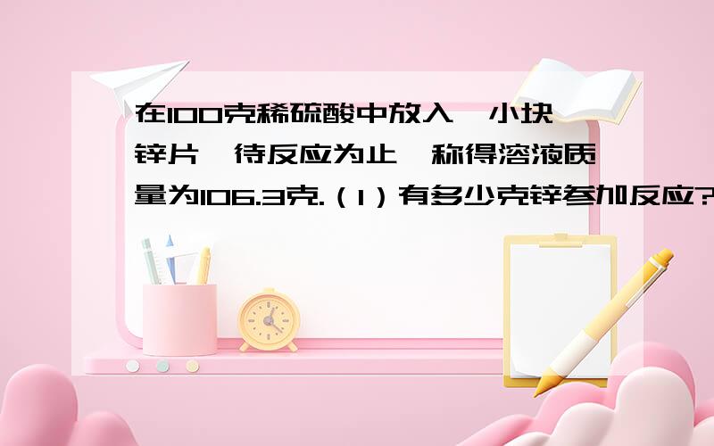 在100克稀硫酸中放入一小块锌片,待反应为止,称得溶液质量为106.3克.（1）有多少克锌参加反应?2）生成氢气多少克?