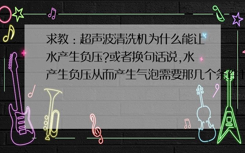 求教：超声波清洗机为什么能让水产生负压?或者换句话说,水产生负压从而产生气泡需要那几个条件1是实验得来的经验,就像叠加定理一样,是规律和实践总结,没有理论.2还是说根据理论知识