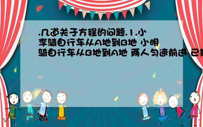 .几道关于方程的问题.1.小李骑自行车从A地到B地 小明骑自行车从B地到A地 两人匀速前进 已知两人在上午8时同时出发 到上午10时 两人还相距36千米 到中午12时,两人又相聚36千米 求A B见的距离