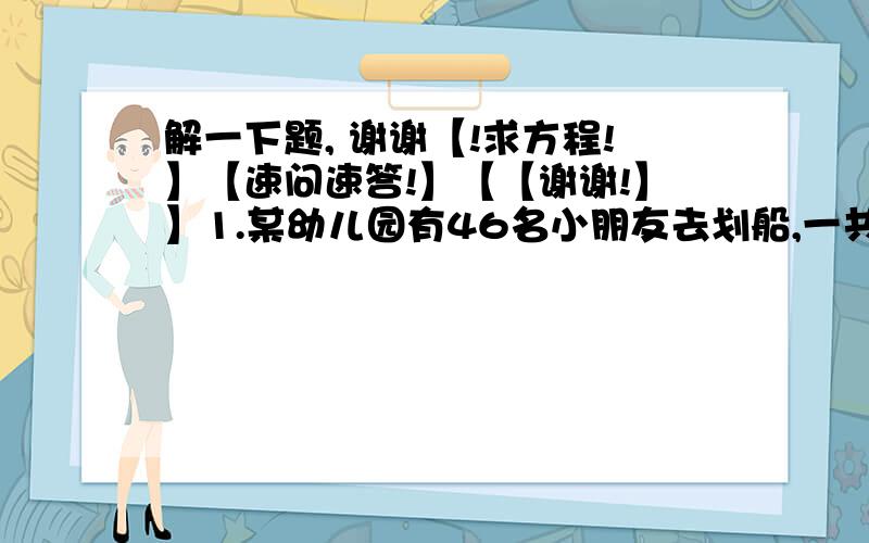 解一下题, 谢谢【!求方程!】【速问速答!】【【谢谢!】】1.某幼儿园有46名小朋友去划船,一共坐10只船,每只大船坐6人,每只小船坐4人,全部坐满.问：大船、小船各几只?2.手工小组一共做了64朵