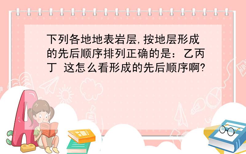 下列各地地表岩层,按地层形成的先后顺序排列正确的是：乙丙丁 这怎么看形成的先后顺序啊?