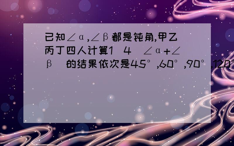 已知∠α,∠β都是钝角,甲乙丙丁四人计算1\4(∠α+∠β)的结果依次是45°,60°,90°,120°.只有几有一人对了,A.甲 B.乙 C.丙 D.丁