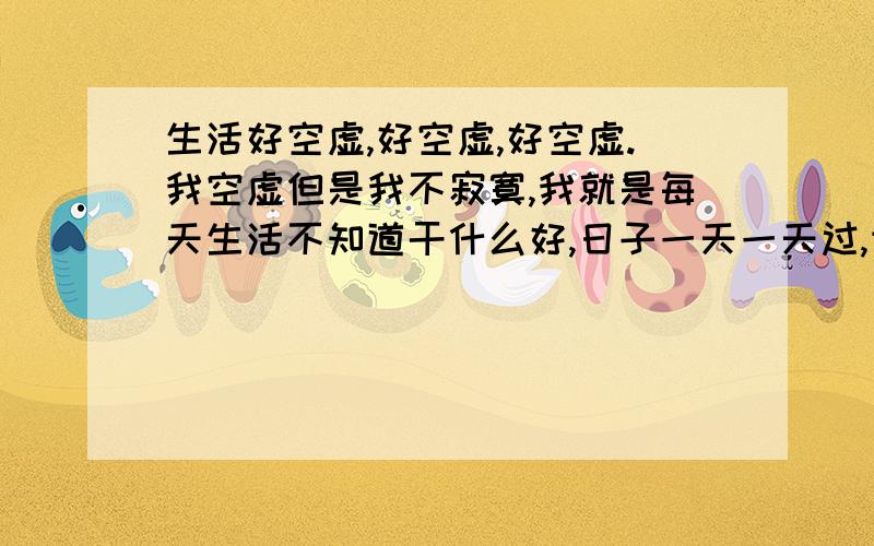 生活好空虚,好空虚,好空虚.我空虚但是我不寂寞,我就是每天生活不知道干什么好,日子一天一天过,世界每个角落对于我来说都是一样,我的内心很平静,很少有事情可以让它起伏.在我的心中风