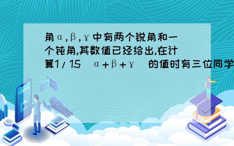 角α,β,γ中有两个锐角和一个钝角,其数值已经给出,在计算1/15(α+β+γ)的值时有三位同学分别算出了22°、24°、26°这三个不同的结果,其中有一个是正确的,则α+β+γ=_______.