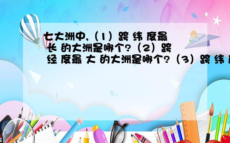 七大洲中,（1）跨 纬 度最 长 的大洲是哪个?（2）跨 经 度最 大 的大洲是哪个?（3）跨 纬 度最 广 的大洲是哪个?