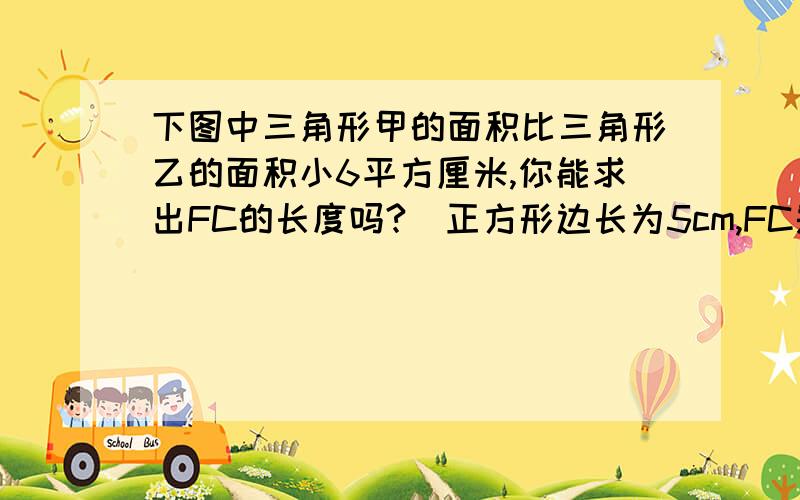 下图中三角形甲的面积比三角形乙的面积小6平方厘米,你能求出FC的长度吗?(正方形边长为5cm,FC是三角形乙的