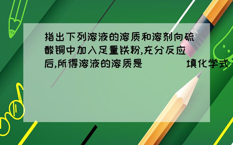 指出下列溶液的溶质和溶剂向硫酸铜中加入足量铁粉,充分反应后,所得溶液的溶质是＿＿＿（填化学式）,溶剂是＿＿＿；该反应的化学方程式＿＿＿＿＿＿＿＿＿