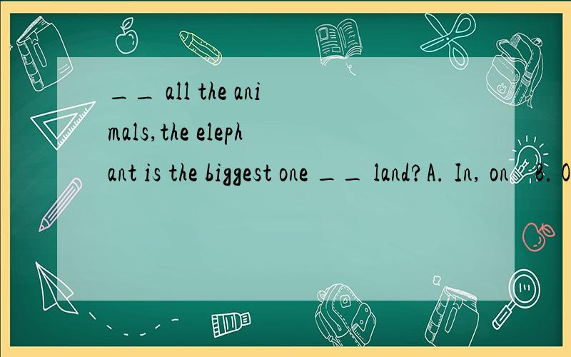 __ all the animals,the elephant is the biggest one __ land?A. In, on    B. Of, of    C.In, on the    D. Of, in用哪一个呢? land 前可以加the 吗?请加上解释谢谢~~啊打错了，B是，Of, on 　　才对。